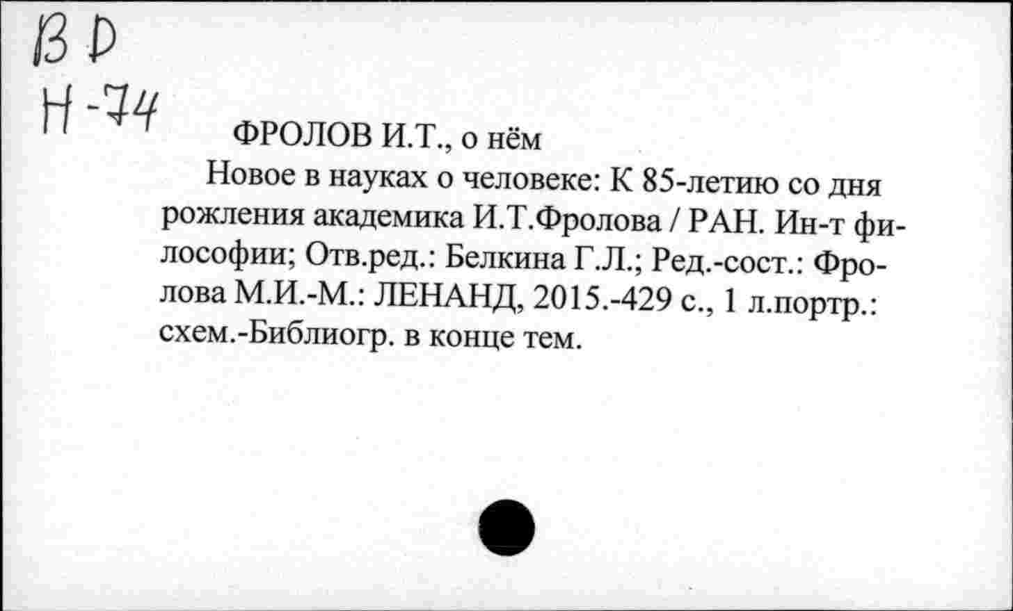 ﻿/ЗР
Н -74
11 “ ФРОЛОВ И.Т., о нём
Новое в науках о человеке: К 85-летию со дня рожления академика И.Т.Фролова / РАН. Ин-т философии; Отв.ред.: Белкина Г.Л.; Ред.-сост.: Фролова М.И.-М.: ЛЕНАНД, 2015.-429 с., 1 л.портр.: схем.-Библиогр. в конце тем.